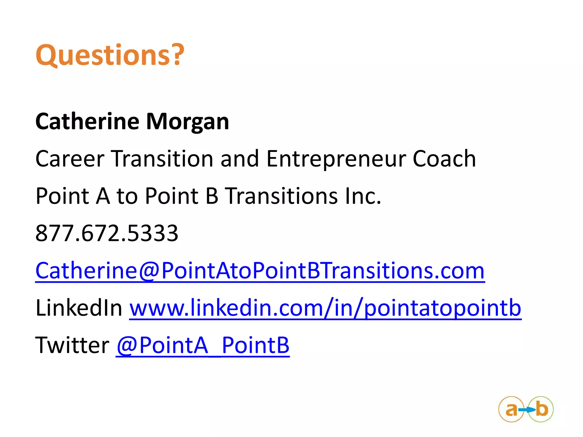 Questions?
Catherine Morgan
Career Transition and Entrepreneur Coach
Point A to Point B Transitions Inc.
877.672.5333
Catherine@PointAtoPointBTransitions.com
LinkedIn www.linkedin.com/in/pointatopointb
Twitter @PointA_PointB
 
