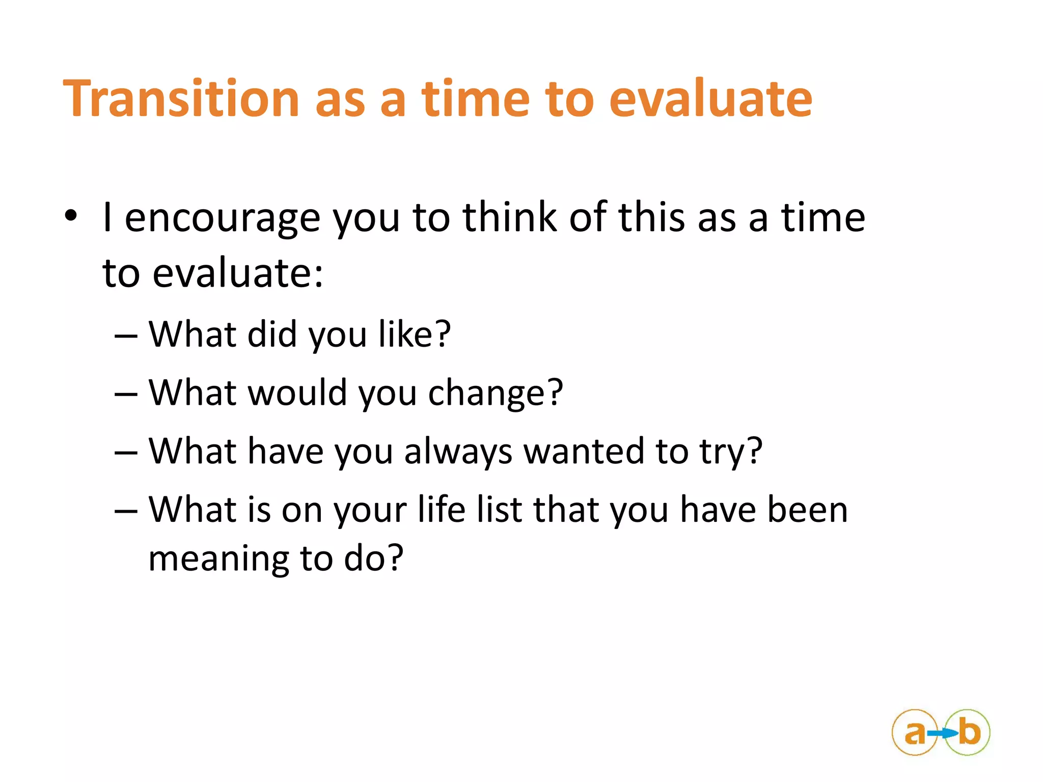Transition as a time to evaluate
• I encourage you to think of this as a time
to evaluate:
– What did you like?
– What would you change?
– What have you always wanted to try?
– What is on your life list that you have been
meaning to do?
 