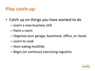 Play catch-up
• Catch up on things you have wanted to do
– Learn a new business skill
– Paint a room
– Organize your garag...