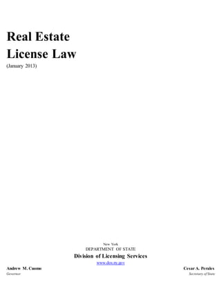 Real Estate
License Law
(January 2013)
New York
DEPARTMENT OF STATE
Division of Licensing Services
www.dos.ny.gov
Andrew M. Cuomo Cesar A. Perales
Governor Secretary of State
 