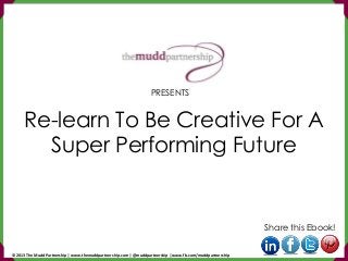 Re-learn To Be Creative For A
Super Performing Future
Share this Ebook!
PRESENTS
© 2013 The Mudd Partnership | www.themuddpartnership.com | @muddpartnership | www.fb.com/muddpartnership
 
