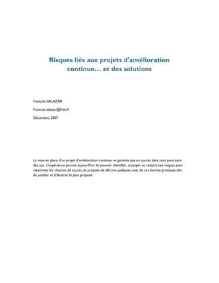 Risques liés aux projets d'amélioration
               continue… et des solutions



François SALAZAR

Francois.salazar@free.fr

Décembre, 2007




La mise en place d'un projet d'amélioration continue ne garantie pas un succès dans cent pout cent
des cas. L'expérience permet aujourd'hui de pouvoir identifier, anticiper et réduire ces risques pour
maximiser les chances de succès. Je propose de décrire quelques unes de ces bonnes pratiques afin
de justifier et d'illustrer le plan proposé.
 