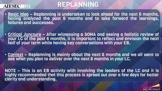 • Basic Idea – Replanning is undertaken to look ahead for the next 6 months,
having analyzed the past 6 months and to take forward the learnings,
failures and successes.
• Critical Juncture – After witnessing a SONA and seeing a holistic review of
your LC of the past 6 months, it is important to reflect and envision the next
half of your term while having key conversations with your EB.
• Context – Replanning is mainly about the next 6 months and we all want to
see what you plan to deliver over the next 6 months in your LC.
NOTE – This is an EB activity with involving the leaders of the LC and it is
highly recommended that this process is spread out over a few days for better
clarity and understanding.
REPLANNING
 