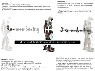 re-member, v.2 Pronunciation:  Brit. /ˌriːˈmɛmbə/ , U.S. /riˈmɛmbər/ Etymology:  < re- prefix + member n., after dismember v. trans.Categories »    1. To put together again, reverse the dismembering of. rare. memory, n. Pronunciation:  Brit. /ˈmɛm(ə)ri/ , U.S. /ˈmɛm(ə)ri/ Etymology:  < Anglo-Norman memoire, memore, memorie, memoir, memor, memour, Old French memorie...   I. Senses relating to the action or process of commemorating, recollecting, or remembering. Re-membering + Dismembering Memory and the (Re)Creation of Identities in Videogames remember, v.1 Pronunciation:  Brit. /rᵻˈmɛmbə/ , U.S. /rəˈmɛmbər/ , /riˈmɛmbər/ Etymology:  < Anglo-Norman remembrier, remembrir, remenbrer, Anglo-Norman and Middle French ...  I. Senses in which the idea of an external stimulus to memory or thought is weak. * Reflexive, passive, and impersonal constructions mainly corresponding to senses in branch I.** 1. trans. (refl.). To recollect; to think about, reflect on (in some uses without the idea of recollection). member, n. and adj. Pronunciation:  Brit. /ˈmɛmbə/ , U.S. /ˈmɛmbər/ Forms:  ME membir, ME membree, ME membur, ME membyre, ME menbre, ME–15 membyr... Etymology:  < Anglo-Norman and Old French membre (c1100; by c...)  A. n. I. Senses relating to a part of a living body or organism. 