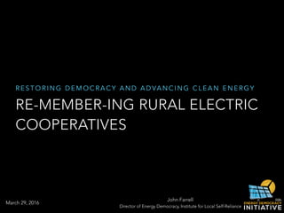 R E S T O R I N G D E M O C R A C Y A N D A D VA N C I N G C L E A N E N E R G Y
RE-MEMBER-ING RURAL ELECTRIC
COOPERATIVES
John Farrell
Director of Energy Democracy, Institute for Local Self-Reliance
March 29, 2016
 