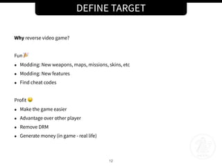 DEFINE TARGET
12
Why reverse video game?
Fun 🎉
• Modding: New weapons, maps, missions, skins, etc
• Modding: New features
• Find cheat codes
Profit 🤑
• Make the game easier
• Advantage over other player
• Remove DRM
• Generate money (in game - real life)
 