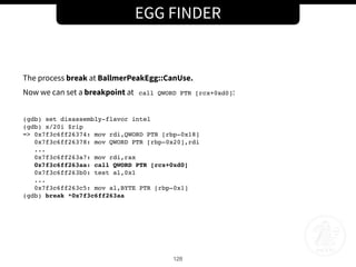 EGG FINDER
128
The process break at BallmerPeakEgg::CanUse.
Now we can set a breakpoint at call QWORD PTR [rcx+0xd0]:
(gdb) set disassembly-flavor intel
(gdb) x/20i $rip
=> 0x7f3c6ff26374: mov rdi,QWORD PTR [rbp-0x18]
0x7f3c6ff26378: mov QWORD PTR [rbp-0x20],rdi
...
0x7f3c6ff263a7: mov rdi,rax
0x7f3c6ff263aa: call QWORD PTR [rcx+0xd0]
0x7f3c6ff263b0: test al,0x1
...
0x7f3c6ff263c5: mov al,BYTE PTR [rbp-0x1]
(gdb) break *0x7f3c6ff263aa
 