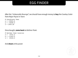 EGG FINDER
142
After the “Unbearable Revenge”, we should have enough money to buy the Cowboy Coder
from Major Payne in Town:
# Coordinate Town
x = -39602.8
y = -18288.0
z = 2400.28
Once bought, come back to Ballmer Peak:
# Ballmer Peak location
x = -6791.0
y = -11655.0
z = 10528.0
And shoot at the poster
 