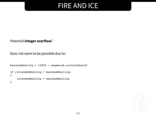 FIRE AND ICE
157
Potential integer overflow?
Does not seem to be possible due to:
maximumHealing = 10000 - magmarok.currentHealth
if (intendedHealing > maximumHealing)
{
intendedHealing = maximumHealing
}
 