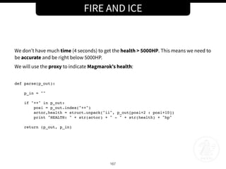 FIRE AND ICE
167
We don’t have much time (4 seconds) to get the health > 5000HP. This means we need to
be accurate and be right below 5000HP.
We will use the proxy to indicate Magmarok’s health:
def parse(p_out):
p_in = ""
if "++" in p_out:
posi = p_out.index("++")
actor,health = struct.unpack("ii", p_out[posi+2 : posi+10])
print "HEALTH: " + str(actor) + " - " + str(health) + "hp"
return (p_out, p_in)
 