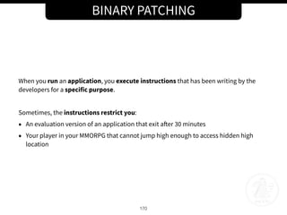 BINARY PATCHING
170
When you run an application, you execute instructions that has been writing by the
developers for a specific purpose.
Sometimes, the instructions restrict you:
• An evaluation version of an application that exit after 30 minutes
• Your player in your MMORPG that cannot jump high enough to access hidden high
location
 