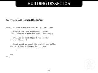 BUILDING DISSECTOR
48
We create a loop that read the buﬀer:
function PWN3.dissector (buffer, pinfo, tree)
-- Create the "Pwn Adventure 3" node
local subtree = tree:add (PWN3, buffer())
-- Pointer to read through the buffer
local offset = 0
-- Read until we reach the end of the buffer
while (offset < buffer:len()-1) do
...
end
end
 