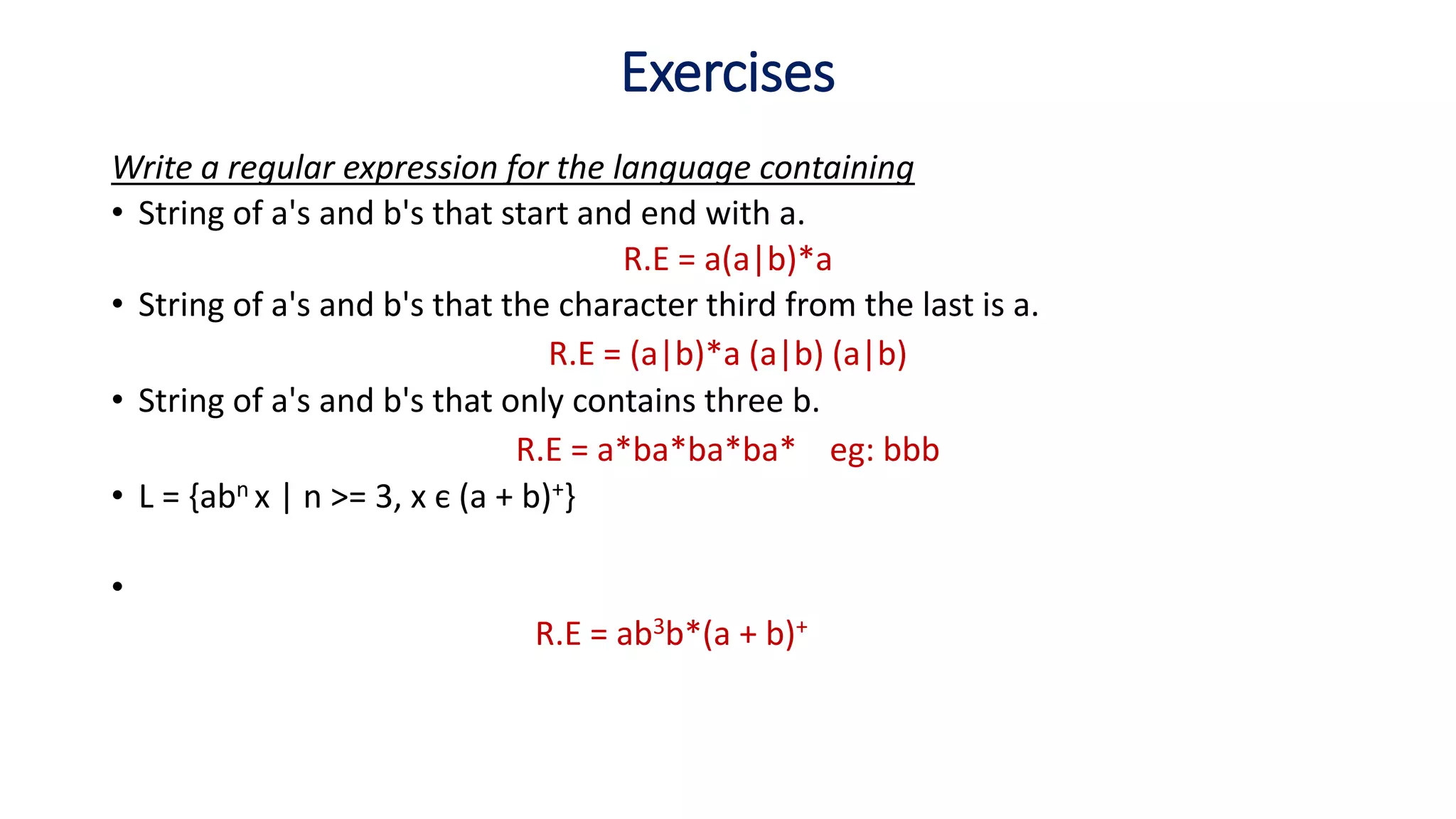 Write a regular expression for the language containing
• String of a's and b's that start and end with a.
R.E = a(a|b)*a
• String of a's and b's that the character third from the last is a.
R.E = (a|b)*a (a|b) (a|b)
• String of a's and b's that only contains three b.
R.E = a*ba*ba*ba* eg: bbb
• L = {abn x | n >= 3, x є (a + b)+}
•
R.E = ab3b*(a + b)+
Exercises
 