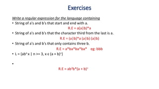 Write a regular expression for the language containing
• String of a's and b's that start and end with a.
R.E = a(a|b)*a
• String of a's and b's that the character third from the last is a.
R.E = (a|b)*a (a|b) (a|b)
• String of a's and b's that only contains three b.
R.E = a*ba*ba*ba* eg: bbb
• L = {abn x | n >= 3, x є (a + b)+}
•
R.E = ab3b*(a + b)+
Exercises
 