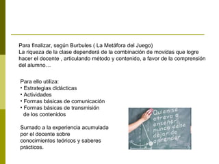 Para finalizar, según Burbules ( La Metáfora del Juego)  La riqueza de la clase dependerá de la combinación de movidas que logre  hacer el docente , articulando método y contenido, a favor de la comprensión del alumno… Para ello utiliza: Estrategias didácticas Actividades Formas básicas de comunicación Formas básicas de transmisión de los contenidos Sumado a la experiencia acumulada por el docente sobre  conocimientos teóricos y saberes prácticos. 