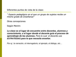 Diferentes puntos de vista de la clase: “   Espacio pedagógico en el que un grupo de sujetos recibe un mismo grado de enseñanza” Otras concepciones Según Menim: La clase es el lugar de encuentro entre docentes, alumnos y conocimiento, o el lugar donde el docente guía el proceso de aprendizaje de los alumnos.  Para lo cual  el docente usa   ESTRATEGIAS  para lo que necesita enseñar. Por ej.: la narración, el interrogatorio, el ejemplo, el diálogo, etc… 