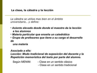 La clase, la cátedra y la lección La cátedra se utiliza mas bien en el ámbito  universitario… y define: Asiento elevado desde donde el maestro da la lección a los alumnos  Materia particular que enseña un catedrático Grupo de profesores que tiene a su cargo el desarrollo de una materia Asociado a ello: Lección: Modo tradicional de exposición del docente y la Repetición memorística del texto por parte del alumno. Según MENIM:  - Clase en un sentido clásico - Clase en un sentido tradicional 