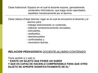 Clase tradicional: Espacio en el cual el docente expone, generalmente,  contenidos informativos, que luego seran ejercitados,  repetidos mecánicamente por el alumno. Clase clásica (Clase teórica): lugar en el cual se encuentra el docente y el  alumno para: - trabajar teóricamente un contenido, - elaborar comprensivamente conceptos, - articularlos, - analizarlos, - desmenuzarlos - confrontarlos y - reconstruir teorías. RELACION PEDAGOGICA  DOCENTE-ALUMNO-CONTENIDO Tiene sentido si y solo si:  “  EXISTE UN SUJETO QUE POSEE UN SABER  Y QUE ES CAPAZ DE HACERLO COMPRENSIBLE PARA QUE OTRO  SUJETO SE APROPIE SIGNIFICATIVAMENTE DE EL” 