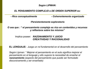 Según LIPMAN: EL PENSAMIENTO COMPLEJO o DE ORDEN SUPERIOR es: - Rico conceptualmente  - Coherentemente organizado  Persistentemente exploratorio O sea que : “ el pensamiento complejo es rico en contenidos y recursos y reflexiona sobre los mismos” Implica poseer:  RAZONAMIENTO Y JUICIO CREATIVIDAD Y RACIONALIDAD EL LENGUAJE:  Juega un rol fundamental en el desarrollo del pensamiento Según Lipman: “ Mejorar el pensamiento en el aula significa mejorar el  pensamiento en el lenguaje y ello supone la necesidad de enseñar el  razonamiento  (aspecto del pensamiento que puede ser formulado discursivamente y ser enseñado)  
