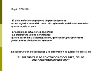 Según RESNICK:  El pensamiento complejo es un pensamiento de  orden superior entendido como el conjunto de actividades mentales que se requieren para: El análisis de situaciones complejas -La emisión de juicios ponderados que se basan en la autorregulación, que construye significados y estructuras de desorden aparente. La construcción de conceptos y la elaboración de juicios es central en “ EL APRENDIZAJE DE CONTENIDOS ESCOLARES, DE LOS  CONOCIMIENTOS CIENTIFICOS” 