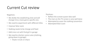 Current Cut review
Negatives:
• We dislike the establishing shot and will
change it to a more genre specific one.
• We need to experiment with different titles
• Improve false scare
• Stalking needs to be change and fixed
• Add cross cut with final girl in garage
• We need to shorten some cutes (clothing,
going down to garage)
• Maybe include an ellipsis
Positives:
• Reflect the scream queen idea well
• The man on the TV screen is very well done
• Attempted to cover the stalking convention
• Attempted false scare
 