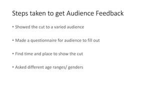 Steps taken to get Audience Feedback
• Showed the cut to a varied audience
• Made a questionnaire for audience to fill out
• Find time and place to show the cut
• Asked different age ranges/ genders
 