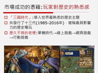 市場成功的憑藉:玩家對歷史的熟悉感
 「三國時代」:華人世界最熟悉的歷史主題
 共發行了十三代(1985-2016年)，堪稱最具影響
力的歷史電玩
 歷久不衰的老梗:單機時代→線上遊戲→網頁遊戲
→行動遊戲
 