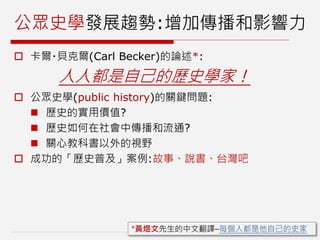公眾史學發展趨勢:增加傳播和影響力
 卡爾‧貝克爾(Carl Becker)的論述*:
人人都是自己的歷史學家！
 公眾史學(public history)的關鍵問題:
 歷史的實用價值?
 歷史如何在社會中傳播和流通?
 關心教科書以外的視野
 成功的「歷史普及」案例:故事、說書、台灣吧
*黃煜文先生的中文翻譯–每個人都是他自己的史家
 