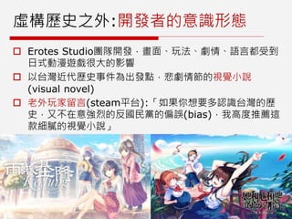 虛構歷史之外:開發者的意識形態
 Erotes Studio團隊開發，畫面、玩法、劇情、語言都受到
日式動漫遊戲很大的影響
 以台灣近代歷史事件為出發點，悲劇情節的視覺小說
(visual novel)
 老外玩家留言(steam平台):「如果你想要多認識台灣的歷
史，又不在意強烈的反國民黨的偏誤(bias)，我高度推薦這
款細膩的視覺小說」
 