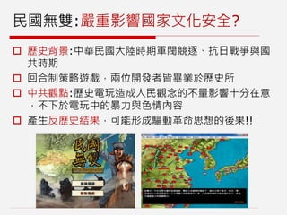 民國無雙:嚴重影響國家文化安全?
 歷史背景:中華民國大陸時期軍閥競逐、抗日戰爭與國
共時期
 回合制策略遊戲，兩位開發者皆畢業於歷史所
 中共觀點:歷史電玩造成人民觀念的不量影響十分在意
，不下於電玩中的暴力與色情內容
 產生反歷史結果，可能形成驅動革命思想的後果!!
 