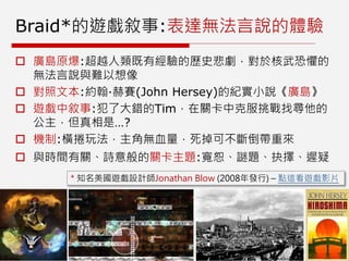 Braid*的遊戲敘事:表達無法言說的體驗
 廣島原爆:超越人類既有經驗的歷史悲劇，對於核武恐懼的
無法言說與難以想像
 對照文本:約翰·赫賽(John Hersey)的紀實小說《廣島》
 遊戲中敘事:犯了大錯的Tim，在關卡中克服挑戰找尋他的
公主，但真相是…?
 機制:橫捲玩法，主角無血量，死掉可不斷倒帶重來
 與時間有關、詩意般的關卡主題:寬恕、謎題、抉擇、遲疑
* 知名美國遊戲設計師Jonathan Blow (2008年發行) – 點這看遊戲影片
 