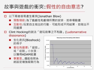 故事與遊戲的衝突:假性的自由意志?
 以下兩者容易產生衝突(Jonathan Blow)
 預製情節:為了戲劇性和劇情所需的安排，如串場動畫
 互動性:玩家自主做出的行動，可能形成不同結果，如做出不
同選擇
 Clint Hocking的說法「遊玩敘事之不和諧」(Ludonarrative
dissonance)
 生化奇兵(Bioshock)
的例子
 看似有選擇:「拯救」
或「收割」小女孩，
以獲得ADAM能量
 事實是…僅能依照系
統設定增強殺戮行為
 