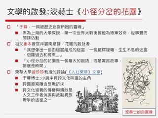 文學的啟發:波赫士《小徑分岔的花園》
 「于尊，一具被歷史迷宮所困的靈魂」
 原為上海的大學教授，第一次世界大戰後被迫為德軍效命，從事雙面
間諜活動
 祖父崔本曾官拜雲南總督，花園的設計者
 「我想像出一個由迷宮組成的迷宮，一個錯綜複雜、生生不息的迷宮
，包羅過去和將來…」
 「小徑分岔的花園是一個龐大的謎語，或是寓言故事，
謎底是時間」
 東華大學曾珍珍教授的評論(《人社東華》文章)
 于尊博士:小說中具跨文化味道的主角
 跨國書寫隱含反戰訴求
 跨文化涵養的傳播與擴散是
人文工作者消弭與抵制異族
戰爭的途徑之一
波赫士的自畫像
 
