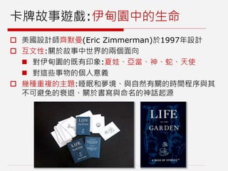 卡牌故事遊戲:伊甸園中的生命
 美國設計師齊默曼(Eric Zimmerman)於1997年設計
 互文性:關於故事中世界的兩個面向
 對伊甸園的既有印象:夏娃、亞當、神、蛇、天使
 對這些事物的個人意義
 幾種重複的主題:睡眠和夢境、與自然有關的時間程序與其
不可避免的衰退、關於書寫與命名的神話起源
 