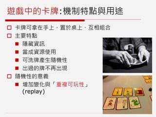 遊戲中的卡牌:機制特點與用途
 卡牌可拿在手上、置於桌上、互相組合
 主要特點
 隱藏資訊
 當成資源使用
 可洗牌產生隨機性
 出過的牌不再出現
 隨機性的意義
 增加變化與「重複可玩性」
(replay)
 