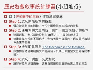歷史遊戲敘事設計練習(小組進行)
 以《伊甸園中的生命》作為練習基底
 Step 1:試玩原始版本的遊戲
 留心遊戲創造的體驗、卡片中圖像與文本設計的特點
 Step 2:使用你的文史內容，製作一個規模較小的版本
 建議起點，卡片總數控制在10張之內，每次抽出3張
 鼓勵嘗試卡片的不同玩法，例如考量出牌順序、玩家間手牌關
係產生的影響
 Step 3:機制即是訊息(The Mechanic is the Message)
 探索如何透過機制與文本的結合，反映出你選定文史內容的本
質?
 Step 4:試玩、調整、交叉測試
 讓夥伴組別試玩過後，調整自己預期與實際效果之間的差別
 