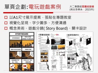 單頁企劃:電玩遊戲案例 大二專題組惡魔收割者
(南台多樂系，2015年)
 以A1尺寸展示提案，張貼在專題教室
 視覺化呈現、字少圖多、方便溝通
 概念美術、遊戲分鏡( Story Board)、關卡設計
 