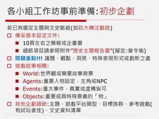 各小組工作坊事前準備:初步企劃
若已有選定主題與文史脈絡(如政大轉注藝遊)
 備妥基本設定文件:
 10頁左右之簡報或企畫書
 細節項目請參照附件”歷史主題報告書”(擬定:曾令瑜)
 關鍵重點!!! 議題、觀點、洞見、特殊表現形式或創新之處
 遊戲敘事相關:
 World:世界觀或簡要故事背景
 Agents:重要人物設定，主角或NPC
 Events:重大事件，真實或虛構皆可
 Objects:重要或具特殊意義的「物」
 其他企劃細節:主題、遊戲平台類型、目標族群、參考遊戲(
有試玩者佳)、文史資料清單
 