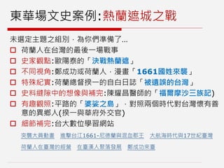 東華場文史案例:熱蘭遮城之戰
未選定主題之組別，為你們準備了…
 荷蘭人在台灣的最後一場戰事
 史家觀點:歐陽泰的「決戰熱蘭遮」
 不同視角:鄭成功或荷蘭人，漫畫「1661國姓來襲」
 特殊紀實:荷蘭總督揆一的自白日誌「被遺誤的台灣」
 史料縫隙中的想像與補完:陳耀昌醫師的「福爾摩沙三族記)
 有趣觀照:平路的「婆娑之島」，對照兩個時代對台灣懷有善
意的異鄉人(揆一與華府外交官)
 細節補完:台大數位學習網站
突襲大員動畫 進擊台江1661-尼德蘭與混血郡王 大航海時代與17世紀臺灣
荷蘭人在臺灣的經營 在臺漢人聚落發展 鄭成功來臺
 