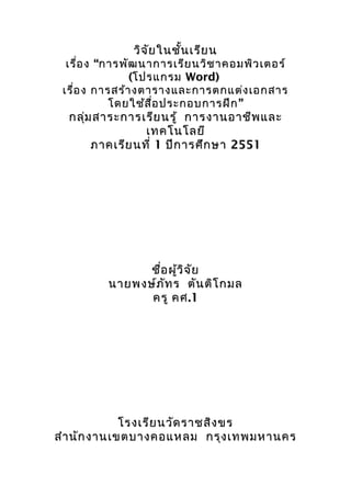 วิจัยใȨั้ȨรียนวิจัยใȨั้Ȩรียน
เรื่องเรื่อง “การพัฒนาการเรียนวิชาคอมพิวเตอร์“การพัฒนาการเรียนวิชาคอมพิวเตอร์
((โปรแกรมโปรแกรม Word)Word)
เรื่องเรื่อง การสร้างตารางและการตกแต่งเอกสารการสร้างตารางและการตกแต่งเอกสาร
”โดยใช้สื่อประกอบการฝึก”โดยใช้สื่อประกอบการฝึก
กลุ่มสาระการเรียนรู้กลุ่มสาระการเรียนรู้ การงานอาชีพและการงานอาชีพและ
เทคโนโลยีเทคโนโลยี
ภาคเรียนที่ภาคเรียนที่ 11 ปีการศึกษาปีการศึกษา 25512551
ชื่อผู้วิจัยชื่อผู้วิจัย
นายพงษ์ภัทรนายพงษ์ภัทร ตันติโกมลตันติโกมล
ครูครู คศคศ.1.1
โรงเรียนวัดราชสิงขรโรงเรียนวัดราชสิงขร
สำานักงานเขตบางคอแหลมสำานักงานเขตบางคอแหลม กรุงเทพมหานครกรุงเทพมหานคร
 