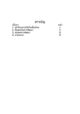 สารบัญ
เนื้อหา หน้า
1. เค้าโครงงานวิจัยใȨั้Ȩรียน 1
2. ขั้นตอนในการพัฒนา 5
3. สรุปผลการพัฒนา 6
4. ภาคผนวก 9
 