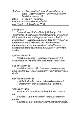 ชื่อเรื่อง การพัฒนาการเรียนวิชาคอมพิวเตอร์ (โปรแกรม
Word) เรื่องการสร้างตารางและการตกแต่งเอกสาร
โดยใช้สื่อประกอบการฝึก
ผู้วิจัย ครูพงษ์ภัทร ตันติโกมล
กลุ่มสาระ การงานอาชีพและเทคโนโลยี
ภาคเรียนที่ 1 ปีการศึกษา 2551
สภาพปัญหา
วิชาคอมพิวเตอร์เป็นวิชาที่มีทั้งปฏิบัติ ดังนั้นการใช้
โปรแกรม Word จึงจำาเป็นสำาหรับนักเรียนระดับชั้น ประถมศึกษา
ปีที่ 4 แต่นักเรียนบางกลุ่มมีปัญหาการสร้างตาราง โดยไม่
สามารถที่จะสร้างตารางได้ตามที่กำาหนด จึงจัดทำาการให้นักเรียน
มีการตกแต่งและใส่สีให้ข้อความ เพื่อให้นักเรียนมีความ
สนุกสนานและสามารถ แสดงความคิดสร้างสรรค์ในการสร้าง
ตารางและเอกสารให้สวยงาม ทำาให้นักเรียนสนใจในการเรียน
มากขึ้น
จุดประสงค์การวิจัย
ให้ผู้เรียนรู้หลักการสร้างตารางและตกแต่งเอกสารให้
สวยงามพร้อมสามารถนำาไปใช้ได้จริงในชีวิตประจำาวันได้จริง
สมมติฐานการวิจัย
การใช้สื่อประกอบการฝึก เรื่อง การสร้างตารางและการ
ตกแต่งเอกสาร จะทำาให้นักเรียนพัฒนาการด้านวิชาคอมพิวเตอร์
เพิ่มขึ้น
ประโยชน์ของการวิจัย
- เพื่อให้นักเรียนมีความสามารถในการใช้คอมพิวเตอร์
- นักเรียนสามารถสร้างตารางและตกแต่งเอกสารได้
ขอบเขตการวิจัย
ประชากร นักเรียนระดับประถมศึกษาปีที 4/4 จำานวน 32
คน
ตัวแปรต้น แบบฝึกเรื่องการสร้างตารางและการตกแต่ง
เอกสาร
ตัวแปรตาม นักเรียนมีพัฒนาการด้านคอมพิวเตอร์เพิ่มขึ้น
 