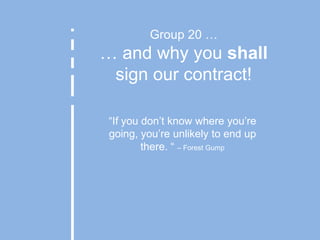 Group 20 …… and why you shall sign our contract! “If you don’t know where you’re going, you’re unlikely to end up there. “ – Forest Gump 