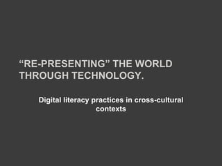“RE-PRESENTING” THE WORLD
THROUGH TECHNOLOGY.

   Digital literacy practices in cross-cultural
                     contexts
 
