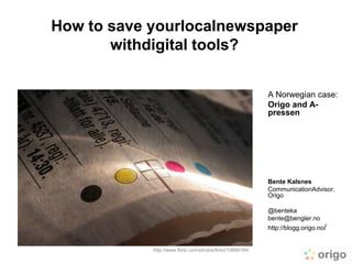 How to save yourlocalnewspaper
       withdigital tools?


                                                          A Norwegian case:
                                                          Origo and A-
                                                          pressen




                                                          Bente Kalsnes
                                                          CommunicationAdvisor,
                                                          Origo

                                                          @benteka
                                                          bente@bengler.no
                                                          http://blogg.origo.no/


            http://www.flickr.com/photos/timo/10689184/
 