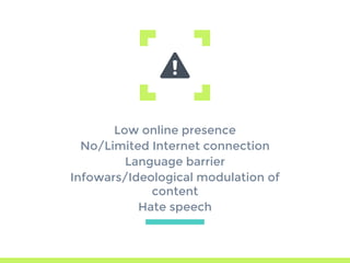 Low online presence
No/Limited Internet connection
Language barrier
Infowars/Ideological modulation of
content
Hate speech
 