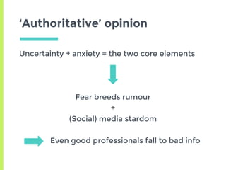 ‘Authoritative’ opinion
Uncertainty + anxiety = the two core elements
Fear breeds rumour
+
(Social) media stardom
Even good professionals fall to bad info
 