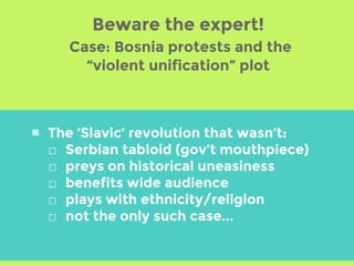 Beware the expert!
Case: Bosnia protests and the
“violent unification” plot
▣ The ‘Slavic’ revolution that wasn’t:
□ Serbian tabloid (gov’t mouthpiece)
□ preys on historical uneasiness
□ benefits wide audience
□ plays with ethnicity/religion
□ not the only such case...
 