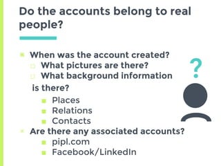 Do the accounts belong to real
people?
▣ When was the account created?
□ What pictures are there?
□ What background information
is there?
■ Places
■ Relations
■ Contacts
▣ Are there any associated accounts?
■ pipl.com
■ Facebook/LinkedIn
?
 