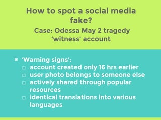 ▣ ‘Warning signs’:
□ account created only 16 hrs earlier
□ user photo belongs to someone else
□ actively shared through popular
resources
□ identical translations into various
languages
How to spot a social media
fake?
Case: Odessa May 2 tragedy
‘witness’ account
 